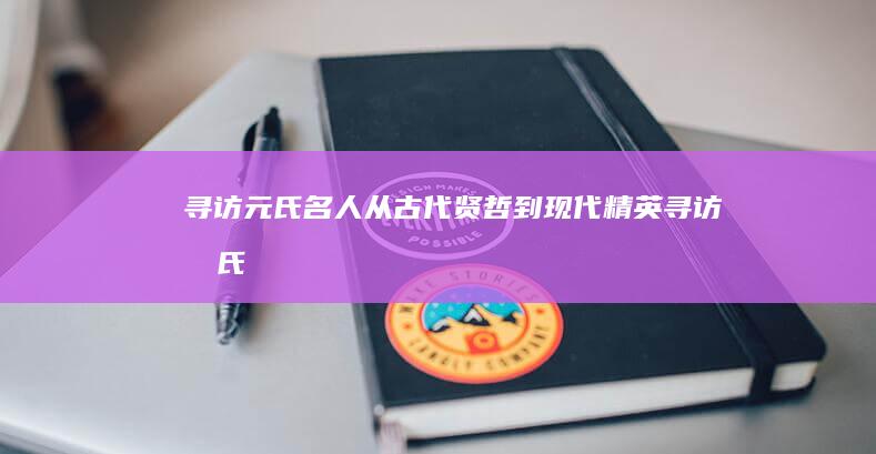 寻访元氏名人：从古代贤哲到现代精英 (寻访元氏名人的故事)